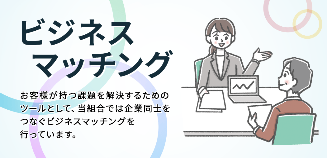 ビジネスマッチング　お客様が持つ課題を解決するためのツールとして、当組合では企業同士をつなぐビジネスマッチングを行っています