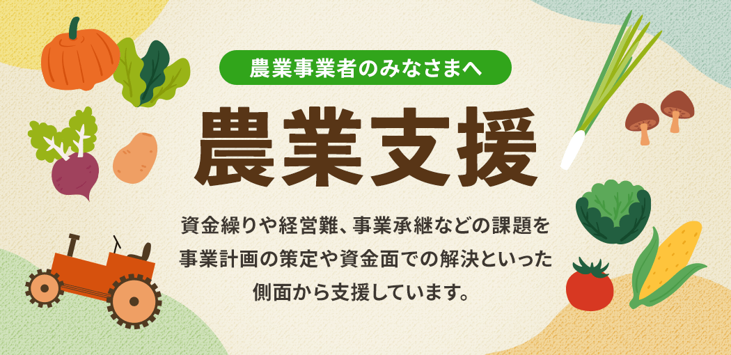 農業事業者のみなさまへ　農業支援　資金繰りや経営難、事業承継などの課題を事業計画の策定や資金面での解決といった側面から支援しています